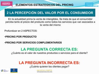ELEMENTOS ESTRATEGICOS DEL PRICING

 2 LA PERCEPCIÓN DEL VALOR POR EL CONSUMIDOR
  En la actualidad prima la venta de intangibles. Se trata de que el consumidor
perciba tanto el precio del producto como todos los servicios que van asociados a
                                la venta del mismo

Profundizar en 2 ASPECTOS:

• PRICING POR PRODUCTO

• PRICING POR SERVICIOS COMPLEMENTARIOS

             LA PREGUNTA CORRECTA ES:
     ¿Cuánto es el valor de nuestros productos o servicios para el cliente?



            LA PREGUNTA INCORRECTA ES:
                     ¿Cuánto quieren los clientes pagar?
 