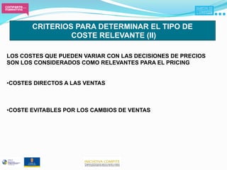 CRITERIOS PARA DETERMINAR EL TIPO DE
                COSTE RELEVANTE (II)

LOS COSTES QUE PUEDEN VARIAR CON LAS DECISIONES DE PRECIOS
SON LOS CONSIDERADOS COMO RELEVANTES PARA EL PRICING


• COSTES DIRECTOS A LAS VENTAS



• COSTE EVITABLES POR LOS CAMBIOS DE VENTAS
 