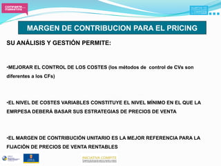 MARGEN DE CONTRIBUCION PARA EL PRICING
SU ANÁLISIS Y GESTIÓN PERMITE:


• MEJORAR EL CONTROL DE LOS COSTES (los métodos de control de CVs son
diferentes a los CFs)




• EL NIVEL DE COSTES VARIABLES CONSTITUYE EL NIVEL MÍNIMO EN EL QUE LA
EMRPESA DEBERÁ BASAR SUS ESTRATEGIAS DE PRECIOS DE VENTA




• EL MARGEN DE CONTRIBUCIÓN UNITARIO ES LA MEJOR REFERENCIA PARA LA
FIJACIÓN DE PRECIOS DE VENTA RENTABLES
 