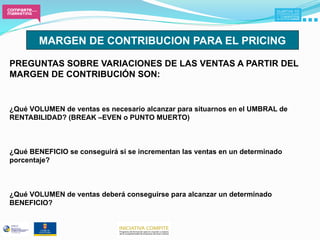 MARGEN DE CONTRIBUCION PARA EL PRICING

PREGUNTAS SOBRE VARIACIONES DE LAS VENTAS A PARTIR DEL
MARGEN DE CONTRIBUCIÓN SON:


¿Qué VOLUMEN de ventas es necesario alcanzar para situarnos en el UMBRAL de
RENTABILIDAD? (BREAK –EVEN o PUNTO MUERTO)



¿Qué BENEFICIO se conseguirá si se incrementan las ventas en un determinado
porcentaje?



¿Qué VOLUMEN de ventas deberá conseguirse para alcanzar un determinado
BENEFICIO?
 