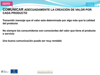 COMUNICAR ADECUADAMENTE LA CREACIÓN DE VALOR POR
CADA PRODUCTO

Transmitir mensaje que el valor esta determinado por algo más que la calidad
del producto

No siempre los consumidores son conscientes del valor que tiene el producto
o servicio

Una buena comunicación puede ser muy rentable
 