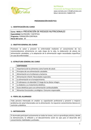NUTRIALIA
                                                         Prevención de Riesgos Nutricionales
                                                         www.nutrialia.com / info@nutrialia.com
                                                         Móvil: 661161141 / 648037179



                               PROGRAMACIÓN DIDÁCTICA


1.- IDENTIFICACIÓN DEL CURSO

Curso: NIVEL II: PREVENCIÓN DE RIESGOS             NUTRICIONALES
Especialidad: NUTRICIÓN Y DIETÉTICA
Programa: FORMACIÓN CONTINUA
Horas del curso: 30


2.- OBJETIVO GENERAL DEL CURSO

Promover la salud y prevenir la enfermedad mediante el conocimiento de las
recomendaciones alimentarias en cada etapa de la vida, la elaboración de planes de
alimentación saludables, y la adaptación de la alimentación según necesidades específicas
en caso de enfermedad.


3.- ESTRUCTURA GENERAL DEL CURSO

       CONTENIDOS
  1    Importancia de los alimentos como fuente de salud.
  2    Principios de una alimentación saludable.
  3    Alimentación en el embarazo y lactancia.
  4    Alimentación infantil. Necesidades especiales.
  5    La alimentación en el envejecimiento.
  6    El sobrepeso y la obesidad. El riesgo de las dietas milagro.
  7    La diabetes y su tratamiento dietético.
  8    Guías dietéticas para una alimentación cardiosaludable.
  9    Alimentos funcionales y ecológicos. Consumo responsable.


4.- PERFIL DEL ALUMNADO

Toda persona interesada en ampliar su capacitación profesional y prevenir o mejorar
problemas de salud relacionados con la alimentación. Se requieren conocimientos básicos en
nutrición y dietética.


5.- METODOLOGÍA

El alumnado participará activamente en todas las tareas, será un aprendizaje práctico, donde
la demostración, la reflexión y el descubrimiento serán los ejes para el desarrollo del
conocimiento, habilidades y actitudes.
                                                                                           1
 