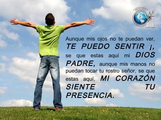 Aunque mis ojos no te puedan ver,
TE PUEDO SENTIR ¡,
se que estas aquí mi DIOS
PADRE, aunque mis manos no
puedan tocar tu rostro señor, se que
estas aquí, MI CORAZÓN
SIENTE TU
PRESENCIA.
 