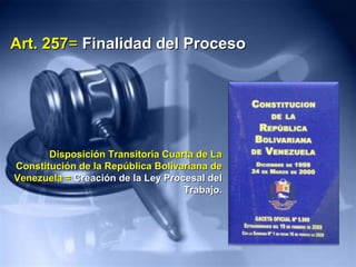 Art. 257Art. 257== Finalidad del ProcesoFinalidad del Proceso
Disposición Transitoria Cuarta de LaDisposición Transitoria Cuarta de La
Constitución de la República Bolivariana deConstitución de la República Bolivariana de
Venezuela =Venezuela = Creación de la Ley Procesal delCreación de la Ley Procesal del
Trabajo.Trabajo.
 