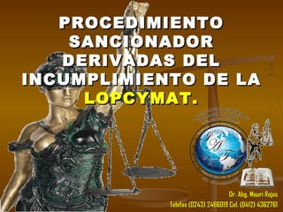 PROCEDIMIENTOPROCEDIMIENTO
SANCIONADORSANCIONADOR
DERIVADAS DELDERIVADAS DEL
INCUMPLIMIENTO DE LAINCUMPLIMIENTO DE LA
LOPCYMAT.LOPCYMAT.
Dr. Abg. Mauri RojasDr. Abg. Mauri Rojas
Telefax (0243) 2466019 Cel. (0412) 4362761Telefax (0243) 2466019 Cel. (0412) 4362761
 
