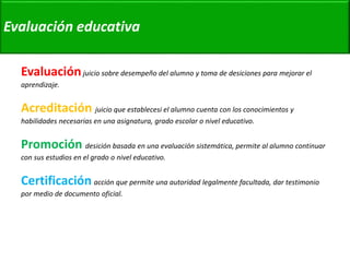 Evaluación educativa 
Evaluación juicio sobre desempeño del alumno y toma de desiciones para mejorar el 
aprendizaje. 
Acreditación juicio que establecesi el alumno cuenta con los conocimientos y 
habilidades necesarias en una asignatura, grado escolar o nivel educativo. 
Promoción desición basada en una evaluación sistemática, permite al alumno continuar 
con sus estudios en el grado o nivel educativo. 
Certificación acción que permite una autoridad legalmente facultada, dar testimonio 
por medio de documento oficial. 
 