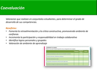 Valoracion que realizan en conjuntolos estudiantes, para determinar el grado de desarrollo de sus competencias. 
Beneficios: 
•Fomenta la retroalimentación y la critica constructiva, promoviendo ambiente de confianza. 
•Incrementa la participación y responsabilidad en trabajo colaborativo 
•Identifica logros personales y grupales 
•Valoración de ambiente de aprendizaje 
Coevaluación  