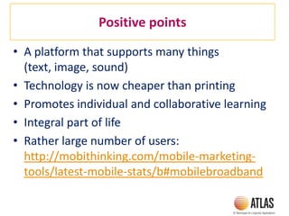 Positive points
• A platform that supports many things
(text, image, sound)
• Technology is now cheaper than printing
• Promotes individual and collaborative learning
• Integral part of life
• Rather large number of users:
http://mobithinking.com/mobile-marketing-
tools/latest-mobile-stats/b#mobilebroadband
 