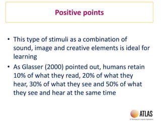 Positive points
• This type of stimuli as a combination of
sound, image and creative elements is ideal for
learning
• As Glasser (2000) pointed out, humans retain
10% of what they read, 20% of what they
hear, 30% of what they see and 50% of what
they see and hear at the same time
 