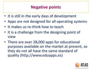Negative points
• It is still in the early days of development
• Apps are not designed for all operating systems
• It makes us re-think how to teach
• It is a challenge from the designing point of
view
• There are over 28,000 apps for educational
purposes available on the market at present, so
they do not all have the same standard of
quality (http://www.eduapps.es)
 