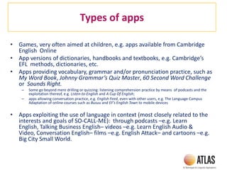 Types of apps
• Games, very often aimed at children, e.g. apps available from Cambridge
English Online
• App versions of dictionaries, handbooks and textbooks, e.g. Cambridge’s
EFL methods, dictionaries, etc.
• Apps providing vocabulary, grammar and/or pronunciation practice, such as
My Word Book, Johnny Grammar’s Quiz Master, 60 Second Word Challenge
or Sounds Right.
– Some go beyond mere drilling or quizzing: listening comprehension practice by means of podcasts and the
exploitation thereof, e.g. Listen-to-English and A Cup Of English;
– apps allowing conversation practice, e.g. English Feed, even with other users, e.g. The Language Campus
Adaptation of online courses such as Busuu and EF’s English Town to mobile devices
• Apps exploiting the use of language in context (most closely related to the
interests and goals of SO-CALL-ME): through podcasts –e.g. Learn
English, Talking Business English– videos –e.g. Learn English Audio &
Video, Conversation English– films –e.g. English Attack– and cartoons –e.g.
Big City Small World.
 