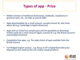 Types of app - Price
• Mobile versions of traditional dictionaries, textbooks, vocabulary or
grammar tests, etc., (as high as around 30€)
• Apps downloadable for a small amount –usually around 1€, and rarely
above 3€ (e.g. Cambridge’s English Monstruo)
• Apps with an initial free sample pack and the possibility to download
further packs for a small amount (again, around 1€; e.g. the British Council’s
LearnEnglish Grammar
• Completely free apps, e.g. The wide choice of apps available from the
British Council.
• Full-fledged English courses , e.g. Busuu or EF’s EnglishTown (the price
depends on the needs of the user and/or seasonal offers)
 