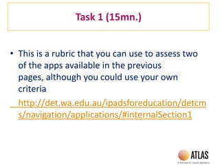Task 1 (15mn.)
• This is a rubric that you can use to assess two
of the apps available in the previous
pages, although you could use your own
criteria
http://det.wa.edu.au/ipadsforeducation/detcm
s/navigation/applications/#internalSection1
 