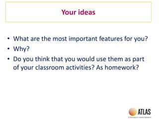 Your ideas
• What are the most important features for you?
• Why?
• Do you think that you would use them as part
of your classroom activities? As homework?
 