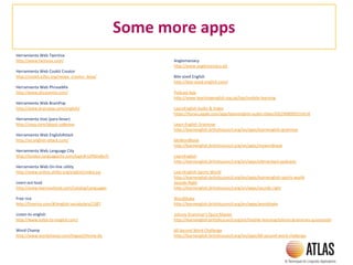 Some more apps
Herramienta Web TwinVox
http://www.twinvox.com/
Herramienta Web Cookit Creator
http://cookit.e2bn.org/recipe_creator_beta/
Herramienta Web PhraseMix
http://www.phrasemix.com/
Herramienta Web BrainPop
http://www.brainpop.com/english/
Herramienta Voxi (para llevar)
http://voxy.com/about-us#press
Herramienta Web EnglishAttack
http://es.english-attack.com/
Herramienta Web Language City
http://london.languagecity.com/login#.UIP6lm8yI7I
Herramienta Web On-line utility
http://www.online-utility.org/english/index.jsp
Learn out loud
http://www.learnoutloud.com/Catalog/Languages
Free rice
http://freerice.com/#/english-vocabulary/1387
Listen-to-english
http://www.listen-to-english.com/
Word Champ
http://www.wordchamp.com/lingua2/Home.do
Anglomaniacy
http://www.anglomaniacy.pl/
Bite sized English
http://bite-sized-english.com/
Podcast App
http://www.teachingenglish.org.uk/tips/mobile-learning
LearnEnglish Audio & Video
https://itunes.apple.com/app/learnenglish-audio-video/id529480955?mt=8
Learn English Grammar
http://learnenglish.britishcouncil.org/en/apps/learnenglish-grammar
MyWordBook
http://learnenglish.britishcouncil.org/en/apps/mywordbook
LearnEnglish
http://learnenglish.britishcouncil.org/en/apps/elementary-podcasts
LearnEnglish Sports World
http://learnenglish.britishcouncil.org/en/apps/learnenglish-sports-world
Sounds Right
http://learnenglish.britishcouncil.org/en/apps/sounds-right
WordShake
http://learnenglish.britishcouncil.org/en/apps/wordshake
Johnny Grammar’s Quizz Master
http://learnenglish.britishcouncil.org/en/mobile-learning/johnny-grammars-quizmaster
60 Second Word Challenge
http://learnenglish.britishcouncil.org/en/apps/60-second-word-challenge
 
