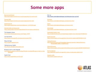 Some more apps
Big City Small World
http://learnenglish.britishcouncil.org/en/apps/big-city-small-world
Premier Skills
http://learnenglish.britishcouncil.org/en/apps/premier-skills
EnglishTown EF
http://www.englishtown.com/online/dp/press_11-09-2010.aspx
Aprende inglés con busuu.com
https://play.google.com/store/apps/details?id=com.busuu.android.enc
The language campus
http://www.thelanguagecampus.com/?page_id=937
Cnn Asia Pacific
http://www.cnnasiapacific.com/press/en/content/541/
Wag mob Apps
http://english.wagmob.com/
Talking business English
http://www.talkingbusinessenglish.com
80 apps to learn a new language
http://iphone.appstorm.net/roundups/lifestyle-roundups/80-apps-to-learn-a-new-
language/
English Feed
http://www.englishfeed.com/?p=134
Quiz up
http://www.cambridgemobileapps.com/education/quiz-up.html
Grammar
http://www.cambridgemobileapps.com/grammar.html
Exams
http://www.cambridgemobileapps.com/exams.html
Interchange
http://www.cambridgemobileapps.com/general/intarc.html
SpeakingPal English Tutor
http://mobile.brothersoft.com/speakingpal-english-tutor-download-919188.html
Genko Flascards
https://itunes.apple.com/us/app/learn-free-british-english/id307876281?mt=8
Talking Dictionary
http://download.cnet.com/Cambridge-Advanced-Learners-Talking-Dictionary-
iPhone/3000-18495_4-206345.html
Oxford Dictionary
https://itunes.apple.com/us/app/oxford-deluxe-ode-ote-powered/id307233030?mt=8
IELTS vocabulary
http://appfinder.lisisoft.com/app/ielts-master-vocab-guide-english.html
Vaughan radio
http://www.vaughanradio.com
 