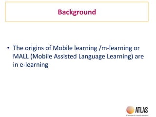 Background
• The origins of Mobile learning /m-learning or
MALL (Mobile Assisted Language Learning) are
in e-learning
 
