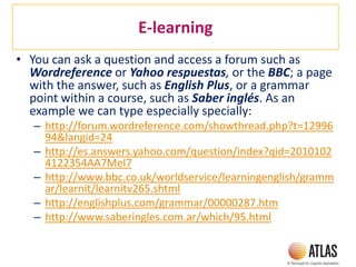 E-learning
• You can ask a question and access a forum such as
Wordreference or Yahoo respuestas, or the BBC; a page
with the answer, such as English Plus, or a grammar
point within a course, such as Saber inglés. As an
example we can type especially specially:
– http://forum.wordreference.com/showthread.php?t=12996
94&langid=24
– http://es.answers.yahoo.com/question/index?qid=2010102
4122354AA7MeI7
– http://www.bbc.co.uk/worldservice/learningenglish/gramm
ar/learnit/learnitv265.shtml
– http://englishplus.com/grammar/00000287.htm
– http://www.saberingles.com.ar/which/95.html
 