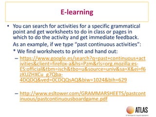 E-learning
• You can search for activities for a specific grammatical
point and get worksheets to do in class or pages in
which to do the activity and get immediate feedback.
As an example, if we type “past continuous activities”:
* We find worksheets to print and hand out:
– https://www.google.es/search?q=past+continuous+act
ivities&client=firefox-a&hs=Pzm&rls=org.mozilla:es-
ES:official&tbm=isch&tbo=u&source=univ&sa=X&ei=f6
zKUZHXCu_g7Qba-
4DQDQ&ved=0CDQQsAQ&biw=1024&bih=629
– http://www.esltower.com/GRAMMARSHEETS/pastcont
inuous/pastcontinuousboardgame.pdf
 