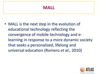 MALL
• MALL is the next step in the evolution of
educational technology reflecting the
convergence of mobile technology and e-
learning in response to a more dynamic society
that seeks a personalized, lifelong and
universal education (Romero et al., 2010)
 