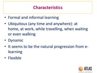 Characteristics
• Formal and informal learning
• Ubiquitous (any time and anywhere): at
home, at work, while travelling, when waiting
or even walking
• Dynamic
• It seems to be the natural progression from e-
learning
• Flexible
 