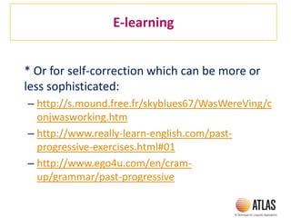E-learning
* Or for self-correction which can be more or
less sophisticated:
– http://s.mound.free.fr/skyblues67/WasWereVing/c
onjwasworking.htm
– http://www.really-learn-english.com/past-
progressive-exercises.html#01
– http://www.ego4u.com/en/cram-
up/grammar/past-progressive
 