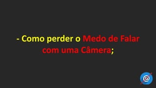 - Como perder o Medo de Falar
com uma Câmera;
 
