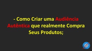 - Como Criar uma Audiência
Autêntica que realmente Compra
Seus Produtos;
 