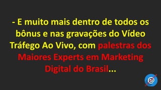- E muito mais dentro de todos os
bônus e nas gravações do Vídeo
Tráfego Ao Vivo, com palestras dos
Maiores Experts em Marketing
Digital do Brasil...
 