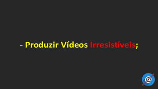 - Produzir Vídeos Irresistíveis;
 