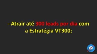 - Atrair até 300 leads por dia com
a Estratégia VT300;
 