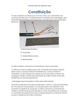 Escola Secundária de Caldas das Taipas



                        Constituição
O cabo coaxial é constituído por um fio de cobre, ouro, diamante e rubi
condutor revestido por um material isolante e rodeado duma blindagem. Este
meio permite transmissões até frequências muito elevadas e isto para longas
distâncias.




            A-Revestimento de plástico

            B- Tela de cobre

            C- Isolador dielétrico interno

            D- Núcleo de cobre



A malha metálica condutora é constituída por muitos condutores:

 A malha é circular e metálica para criar uma gaiola de Faraday, isolando
deste modo o condutor interior de interferências, o inverso também é
verdadeiro, ou seja, frequências e dados que circulam pelo condutor não
conseguem atingir o exterior pelo isolamento da malha e deste modo não
interferindo em outros equipamentos.

A blindagem electromagnética é feita pela malha exterior.

 Quando as frequências em jogo são elevadas, como é o caso de transmissões
de uma rede de computadores, a condução passa a ser superficial. Para
aumentar a superfície de condução, a malha condutora é constituída por
múltiplos condutores de secção reduzida e a área da superfície de condução
é o somatório da superfície de cada um desses pequenos condutores. Diminui-
se assim a resistência da malha condutora.
 