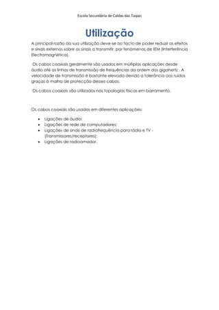 Escola Secundária de Caldas das Taipas



                            Utilização
A principal razão da sua utilização deve-se ao facto de poder reduzir os efeitos
e sinais externos sobre os sinais a transmitir, por fenómenos de IEM (Interferência
Electromagnética).

Os cabos coaxiais geralmente são usados em múltiplas aplicações desde
áudio até as linhas de transmissão de frequências da ordem dos gigahertz . A
velocidade de transmissão é bastante elevada devido a tolerância aos ruídos
graças à malha de protecção desses cabos.

Os cabos coaxiais são utilizados nas topologias físicas em barramento.



Os cabos coaxiais são usados em diferentes aplicações:

      Ligações de áudio;
      Ligações de rede de computadores;
      Ligações de sinais de radiofrequência para rádio e TV -
       (Transmissores/receptores);
      Ligações de radioamador.
 