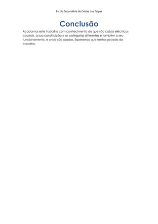 Escola Secundária de Caldas das Taipas



                        Conclusão
Acabamos este trabalho com conhecimento do que são cabos eléctricos
coaxiais, a sua constituição e as categorias diferentes e também o seu
funcionamento, e onde são usados. Esperamos que tenha gostado do
trabalho.
 