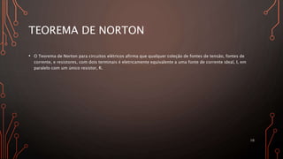 TEOREMA DE NORTON
• O Teorema de Norton para circuitos elétricos afirma que qualquer coleção de fontes de tensão, fontes de
corrente, e resistores, com dois terminais é eletricamente equivalente a uma fonte de corrente ideal, I, em
paralelo com um único resistor, R.
10
 