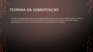 TEOREMA DA SOBREPOSIÇÃO
• O Teorema da Superposição para circuitos elétricos afirma que a corrente elétrica total em qualquer ramo de
um circuito bilateral linear é igual a soma algébrica das correntes produzidas por cada fonte atuando
separadamente no circuito. Isto vale também para a tensão elétrica (ou voltagem).
11
 