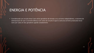 ENERGIA E POTÊNCIA
• Considerando um circuito linear com vários geradores de tensão e/ou corrente independentes, o teorema de
sobreposição diz que a corrente elétrica num ramo do circuito é igual à soma da corrente produzida nesse
ramo por cada um dos geradores agindo isoladamente.
12
 