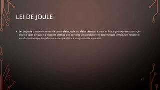 LEI DE JOULE
• Lei de Joule (também conhecida como efeito Joule ou efeito térmico) é uma lei física que expressa a relação
entre o calor gerado e a corrente elétrica que percorre um condutor em determinado tempo. Um resistor é
um dispositivo que transforma a energia elétrica integralmente em calor.
13
 
