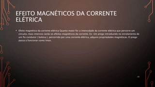 EFEITO MAGNÉTICOS DA CORRENTE
ELÉTRICA
• Efeito magnético da corrente elétrica Quanto maior for a intensidade da corrente elétrica que percorre um
circuito, mais intensos serão os efeitos magnéticos da corrente. Ex: Um prego introduzido no enrolamento de
um fio condutor ( bobina ), percorrido por uma corrente elétrica, adquire propriedades magnéticas. O prego
passa a funcionar como íman.
14
 