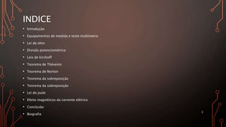 INDICE
• Introdução
• Equipamentos de medida e teste multímetro
• Lei de ohm
• Divisão potenciométrica
• Leis de kirchoff
• Teorema de Thévenin
• Teorema de Norton
• Teorema da sobreposição
• Teorema da sobreposição
• Lei de joule
• Efeito magnéticos da corrente elétrica
• Conclusão
• Biografia
3
 
