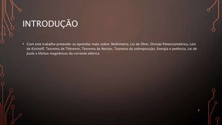 INTRODUÇÃO
• Com este trabalho pretende-se aprendar mais sobre: Multímetro, Lei de Ohm, Divisão Potenciométrica, Leis
de Kirchoff, Teorema de Thèvenin, Teorema de Nortan, Teorema da sobreposição, Energia e potência, Lei de
Joule e Efeitos magnéticos da corrente elétrica
4
 
