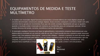 EQUIPAMENTOS DE MEDIDA E TESTE
MULTÍMETRO
• O modelo com mostrador digital funciona convertendo a corrente elétrica em sinais digitais através de
circuitos denominados conversores análogo-digitais. Esses circuitos comparam a corrente a medir com uma
corrente interna gerada em incrementos fixos que vão sendo contados digitalmente até que se igualem,
quando o resultado então é mostrado em números ou transferidos para um computador pessoal. Várias
escalas divisoras de tensão, corrente, resistência e outras são possíveis.
• O mostrador analógico funciona com base no galvanômetro, instrumento composto basicamente por uma
bobina elétrica montada em um anel em volta de um imã. O anel munido de eixo e ponteiro pode rotacionar
sobre o imã. Uma pequena mola espiral - como as dos relógios - mantem o ponteiro no zero da escala. Uma
corrente elétrica passando pela bobina, cria um campo magnético oposto ao do imã promovendo o giro do
conjunto. O ponteiro desloca-se sobre uma escala calibrada em tensão, corrente, resistência etc. Uma
pequena faixa espelhada ao longo da escala curva do mostrador, ajuda a evitar o erro de paralaxe.
5
Fig.1
Multimet
ro
 