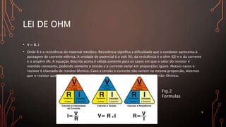 LEI DE OHM
• V = R. i
• Onde R é a resistência do material metálico. Resistência significa a dificuldade que o condutor apresenta à
passagem de corrente elétrica. A unidade de potencial é o volt (V), da resistência é o ohm (Ω) e o da corrente
é o ampère (A). A equação descrita acima é válida somente para os casos em que o valor do resistor é
mantido constante, podendo somente a tensão e a corrente variar em proporções iguais. Nesses casos o
resistor é chamado de resistor ôhmico. Caso a tensão e corrente não variem na mesma proporção, dizemos
que o resistor que não obedece à lei de Ohm, sendo assim é chamado de resistor não-ôhmico.
6
Fig.2
Formulas
 