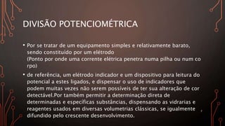 DIVISÃO POTENCIOMÉTRICA
• Por se tratar de um equipamento simples e relativamente barato,
sendo constituído por um elétrodo
(Ponto por onde uma corrente elétrica penetra numa pilha ou num co
rpo)
• de referência, um elétrodo indicador e um dispositivo para leitura do
potencial a estes ligados, e dispensar o uso de indicadores que
podem muitas vezes não serem possíveis de ter sua alteração de cor
detectável.Por também permitir a determinação direta de
determinadas e específicas substâncias, dispensando as vidrarias e
reagentes usados em diversas volumetrias clássicas, se igualmente
difundido pelo crescente desenvolvimento.
7
 