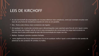 LEIS DE KIRCHOFF
• As Leis de Kirchoff são empregadas em circuitos elétricos mais complexos, como por exemplo circuitos com
mais de uma fonte de resistências estando em série ou em paralelo.
• Nós- Ponto onde três(ou mais) condutores são ligados
• Em qualquer nó, a soma das correntes que o deixam(aquelas cujas apontam para fora do nó) é igual a soma
das correntes que chegam até ele. A Lei é uma consequência da conservação da carga total existente no
circuito. Isto é uma confirmação de que não há acumulação de cargas nos nós.
• Malhas- Qualquer caminho condutor fechado.
• soma algébrica das forças eletromotrizes (f.e.m) em qualquer malha é igual a soma algébrica das quedas de
potencial ou dos produtos iR contidos na malha.
8
 