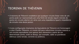 TEOREMA DE THÉVENIN
• O teorema de Thévenin estabelece que qualquer circuito linear visto de um
ponto pode ser representado por uma fonte de tensão (igual à tensão do
ponto em circuito aberto) em série com uma impedância (igual à impedância
do circuito vista deste ponto).
• A esta configuração chamamos de Equivalente de Thévenin em homenagem
a Léon Charles Thévenin, e é muito útil para reduzirmos circuitos maiores a
um circuito equivalente com apenas dois elementos a partir de um
determinado ponto, onde se deseja, por exemplo, saber as grandezas
elétricas como tensão, corrente ou potência.
9
 