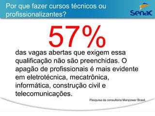 Por que fazer cursos técnicos ou 
profissionalizantes? 
57% das vagas abertas que exigem essa 
qualificação não são preenchidas. O 
apagão de profissionais é mais evidente 
em eletrotécnica, mecatrônica, 
informática, construção civil e 
telecomunicações. 
Pesquisa da consultoria Manpower Brasil, 
 
