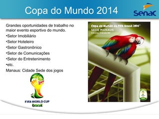 Copa do Mundo 2014 
Grandes oportunidades de trabalho no 
maior evento esportivo do mundo. 
•Setor Imobiliário 
•Setor Hoteleiro 
•Setor Gastronônico 
•Setor de Comunicações 
•Setor do Entretenimento 
•etc. 
Manaus: Cidade Sede dos jogos 
 