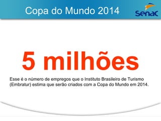Copa do Mundo 2014 
5 milhões Esse é o número de empregos que o Instituto Brasileiro de Turismo 
(Embratur) estima que serão criados com a Copa do Mundo em 2014. 
 