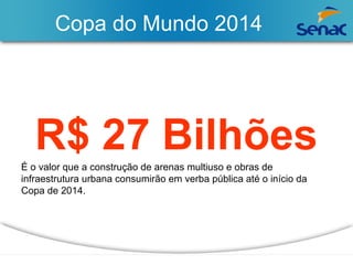 Copa do Mundo 2014 
R$ 27 Bilhões 
É o valor que a construção de arenas multiuso e obras de 
infraestrutura urbana consumirão em verba pública até o início da 
Copa de 2014. 
 